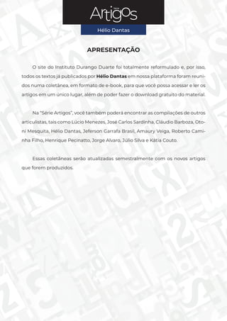 Série
Hélio Dantas
2
Série
APRESENTAÇÃO
O site do Instituto Durango Duarte foi totalmente reformulado e, por isso,
todos os textos já publicados por Hélio Dantas em nossa plataforma foram reuni-
dos numa coletânea, em formato de e-book, para que você possa acessar e ler os
artigos em um único lugar, além de poder fazer o download gratuito do material.
Na “Série Artigos”, você também poderá encontrar as compilações de outros
articulistas, tais como Lúcio Menezes, José Carlos Sardinha, Cláudio Barboza, Oto-
ni Mesquita, Hélio Dantas, Jeferson Garrafa Brasil, Amaury Veiga, Roberto Cami-
nha Filho, Henrique Pecinatto, Jorge Alvaro, Júlio Silva e Kátia Couto.
Essas coletâneas serão atualizadas semestralmente com os novos artigos
que forem produzidos.
Hélio Dantas
 