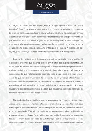 Série
Hélio Dantas
20
Formação da Classe Operária Inglesa, essa abordagem parecia estar bem “ama-
durecida”. Para Thompson, a experiência é um ponto de partida, um referente
de onde se parte para construir o discurso historiográfico. Este discurso, embo-
ra tenha que se deparar com as dificuldades trazidas pelo desaparecimento de
grande parte da documentação judicial sobre os negros e de dispor de poucos
e esparsos relatos sobre suas peripécias nas florestas reais, pode ser capaz de
recuperar esta experiência perdida, até então, para a História. A experiência dos
negros, para o autor, dá acesso a uma realidade do séc. XIX na Inglaterra.
Para tanto, bastaria ler a documentação oficial existente com um olhar di-
ferenciado, um olhar que estava presente em muitas destas próprias fontes, um
olhar vindo de baixo. Sua análise conseguiria superar o caráter fragmentário da-
quela experiência, e conseguiria dar uma visão da unidade e da totalidade de tal
experiência, do que nela teria sido essencial para a sua época e, o mais impor-
tante, do que nela continuaria sendo essencial para nós, ou seja, o fato de ser ela
a expressão da luta de classes, da capacidade do povo de se revoltar e construir
territórios culturais próprios, da capacidade humana de, com certa práxis, des-
mascarar a ideologia que sustenta o poder, que mascara a sua verdadeira face de
defensor dos interesses dos proprietários.
Na produção historiográfica sobre a Amazônia, os impactos dessas novas
abordagens só seriam notados e efetivados muito tempo depois. Na verdade, a
historiografia brasileira dedicou pouca atenção ao estudo da Amazônia. Até me-
ados da década de 1970, foi preponderante a expressão da obra do historiador
amazonense Arthur Cézar Ferreira Reis sobre a região. O conjunto de seus estu-
dos, que vinham desde a década de 1930, transpôs os limites regionais e recebeu
reconhecimento no círculo intelectual brasileiro, transformando-se em referên-
 