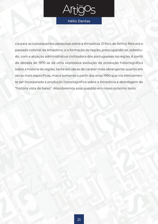 Série
Hélio Dantas
21
cia para as subsequentes pesquisas sobre a Amazônia. O foco de Arthur Reis era o
passado colonial da Amazônia, e a formação da região, preocupando-se, sobretu-
do, com a atuação administrativa civilizadora dos portugueses na região. A partir
da década de 1970 se dá uma expressiva evolução da produção historiográfica
sobre a história da região, tanto em obras de caráter mais abrangente quanto em
obras mais específicas, mas é somente a partir dos anos 1990 que iria efetivamen-
te ser incorporada à produção historiográfica sobre a Amazônia a abordagem da
“história vista de baixo”. Abordaremos essa questão em nosso próximo texto.
 