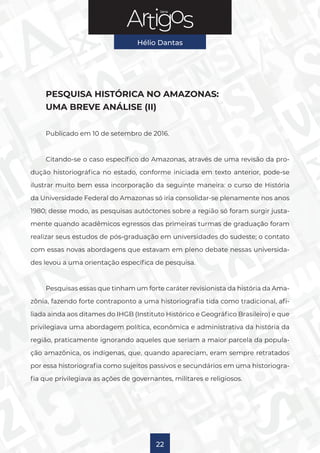 Série
Hélio Dantas
22
PESQUISA HISTÓRICA NO AMAZONAS:
UMA BREVE ANÁLISE (II)
Publicado em 10 de setembro de 2016.
Citando-se o caso específico do Amazonas, através de uma revisão da pro-
dução historiográfica no estado, conforme iniciada em texto anterior, pode-se
ilustrar muito bem essa incorporação da seguinte maneira: o curso de História
da Universidade Federal do Amazonas só iria consolidar-se plenamente nos anos
1980; desse modo, as pesquisas autóctones sobre a região só foram surgir justa-
mente quando acadêmicos egressos das primeiras turmas de graduação foram
realizar seus estudos de pós-graduação em universidades do sudeste; o contato
com essas novas abordagens que estavam em pleno debate nessas universida-
des levou a uma orientação específica de pesquisa.
Pesquisas essas que tinham um forte caráter revisionista da história da Ama-
zônia, fazendo forte contraponto a uma historiografia tida como tradicional, afi-
liada ainda aos ditames do IHGB (Instituto Histórico e Geográfico Brasileiro) e que
privilegiava uma abordagem política, econômica e administrativa da história da
região, praticamente ignorando aqueles que seriam a maior parcela da popula-
ção amazônica, os indígenas, que, quando apareciam, eram sempre retratados
por essa historiografia como sujeitos passivos e secundários em uma historiogra-
fia que privilegiava as ações de governantes, militares e religiosos.
 