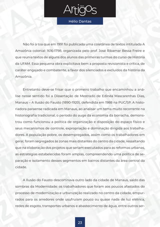 Série
Hélio Dantas
23
Não foi à toa que em 1991 foi publicada uma coletânea de textos intitulada A
Amazônia colonial: 1616-1798, organizada pelo prof. José Ribamar Bessa Freire e
que reunia textos de alguns dos alunos das primeiras turmas do curso de História
da UFAM. Essa pequena obra explicitava bem a proposta revisionista e crítica, de
caráter engajado e combatente, a favor dos silenciados e excluídos da história da
Amazônia.
Entretanto deve-se frisar que o primeiro trabalho que encaminhou a aná-
lise nesse sentido foi a Dissertação de Mestrado de Edinéa Mascarenhas Dias,
Manaus – A Ilusão do Fausto (1890-1920), defendida em 1988 na PUC/SP. A histo-
riadora paraense radicada em Manaus, ao analisar um tema muito recorrente na
historiografia tradicional, o período do auge da economia da borracha, demons-
trou como funcionou a política de organização e disposição do espaço físico e
seus mecanismos de controle, expropriação e dominação dirigida aos trabalha-
dores. A população pobre, os desempregados, assim como os trabalhadores em
geral, foram segregados às zonas mais distantes do centro da cidade, ressaltando
que na elaboração dos projetos que seriam executados para as reformas urbanas,
as estratégias estabelecidas foram amplas, compreendendo uma política de se-
paração e isolamento desses segmentos em bairros distantes da área central da
cidade.
A Ilusão do Fausto descortinava outro lado da cidade de Manaus, saído das
sombras da Modernidade: os trabalhadores que foram aos poucos afastados do
processo de modernização e urbanização realizado no centro da cidade, empur-
rados para os arredores onde usufruíam pouco ou quase nada de luz elétrica,
redes de esgoto, transportes urbanos e abastecimento de água, entre outros ser-
 