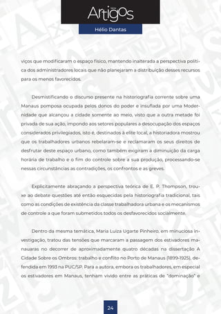Série
Hélio Dantas
24
viços que modificaram o espaço físico, mantendo inalterada a perspectiva políti-
ca dos administradores locais que não planejaram a distribuição desses recursos
para os menos favorecidos.
Desmistificando o discurso presente na historiografia corrente sobre uma
Manaus pomposa ocupada pelos donos do poder e insuflada por uma Moder-
nidade que alcançou a cidade somente ao meio, visto que a outra metade foi
privada de sua ação, impondo aos setores populares a desocupação dos espaços
considerados privilegiados, isto é, destinados à elite local, a historiadora mostrou
que os trabalhadores urbanos rebelaram-se e reclamaram os seus direitos de
desfrutar deste espaço urbano, como também exigiram a diminuição da carga
horária de trabalho e o fim do controle sobre a sua produção, processando-se
nessas circunstâncias as contradições, os confrontos e as greves.
Explicitamente abraçando a perspectiva teórica de E. P. Thompson, trou-
xe ao debate questões até então esquecidas pela historiografia tradicional, tais
como as condições de existência da classe trabalhadora urbana e os mecanismos
de controle a que foram submetidos todos os desfavorecidos socialmente.
Dentro da mesma temática, Maria Luiza Ugarte Pinheiro, em minuciosa in-
vestigação, tratou das tensões que marcaram a passagem dos estivadores ma-
nauaras no decorrer de aproximadamente quatro décadas na dissertação A
Cidade Sobre os Ombros: trabalho e conflito no Porto de Manaus (1899-1925), de-
fendida em 1993 na PUC/SP. Para a autora, embora os trabalhadores, em especial
os estivadores em Manaus, tenham vivido entre as práticas de “dominação” e
 
