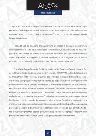 Série
Hélio Dantas
25
“cooptação”, não aceitaram passivamente as normas de conduta impostas pelos
poderes públicos para mantê-los sob controle. Suas trajetórias não poderiam ser
caracterizadas como um “rosário de derrotas”, mas como um longo período de
lutas e conquistas.
Fazendo uso do conceito thompsoniano de classe, a pesquisa descortinou
criteriosamente o lado oculto da classe trabalhadora, não priorizado na historio-
grafia do Amazonas de então: os estivadores entraram em cena como sujeitos
ativos, arquitetos de “sua própria história”, no bojo das mudanças ocorridas à épo-
ca e não como “meros joguetes nas mãos dos setores dominantes”.
Francisca Deusa Sena da Costa, na dissertação Quando Viver Ameaça a Or-
dem Urbana: trabalhadores urbanos em Manaus (1890/1915), defendida também
na PUC/SP em 1997, retomou algumas das reflexões feitas por Edinea Dias, espe-
cialmente a segregação dos trabalhadores do espaço público, dialogando com
Raymond Williams e Edward Thompson. Ao tratar de experiência e cultura ope-
rária, contrapôs-se à análise anterior no que diz respeito à circunscrição dos tra-
balhadores à periferia de Manaus, constatando que a Manaus ideal e a Manaus
real existiram concomitantemente. O trabalhador e outros segmentos populares
habitaram o centro e os limites do perímetro urbano. Eles aí se mantiveram em
maioria, segregados não do espaço físico, mas da visibilidade pública. A pesquisa
preocupou-se com o dinamismo dos atores sociais, revelando que os trabalhado-
res e outros segmentos sociais populares que se tentou segregar reagiam a tal
processo e eram visualizados como transgressores da ordem urbana.
 