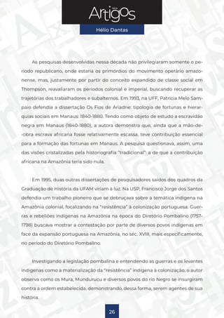 Série
Hélio Dantas
26
As pesquisas desenvolvidas nessa década não privilegiaram somente o pe-
ríodo republicano, onde estaria os primórdios do movimento operário amazo-
nense, mas, justamente por partir do conceito expandido de classe social em
Thompson, reavaliaram os períodos colonial e imperial, buscando recuperar as
trajetórias dos trabalhadores e subalternos. Em 1993, na UFF, Patrícia Melo Sam-
paio defendia a dissertação Os Fios de Ariadne: tipologia de fortunas e hierar-
quias sociais em Manaus: 1840-1880. Tendo como objeto de estudo a escravidão
negra em Manaus (1840-1880), a autora demonstra que, ainda que a mão-de-
-obra escrava africana fosse relativamente escassa, teve contribuição essencial
para a formação das fortunas em Manaus. A pesquisa questionava, assim, uma
das visões cristalizadas pela historiografia “tradicional”: a de que a contribuição
africana na Amazônia teria sido nula.
Em 1995, duas outras dissertações de pesquisadores saídos dos quadros da
Graduação de História da UFAM viriam à luz. Na USP, Francisco Jorge dos Santos
defendia um trabalho pioneiro que se debruçava sobre a temática indígena na
Amazônia colonial, focalizando na “resistência” à colonização portuguesa. Guer-
ras e rebeliões indígenas na Amazônia na época do Diretório Pombalino (1757-
1798) buscava mostrar a contestação por parte de diversos povos indígenas em
face da expansão portuguesa na Amazônia, no séc. XVIII, mais especificamente,
no período do Diretório Pombalino.
Investigando a legislação pombalina e entendendo as guerras e os levantes
indígenas como a materialização da “resistência” indígena à colonização, o autor
observa como os Mura, Mundurucu e diversos povos do rio Negro se insurgiram
contra a ordem estabelecida, demonstrando, dessa forma, serem agentes de sua
história.
 