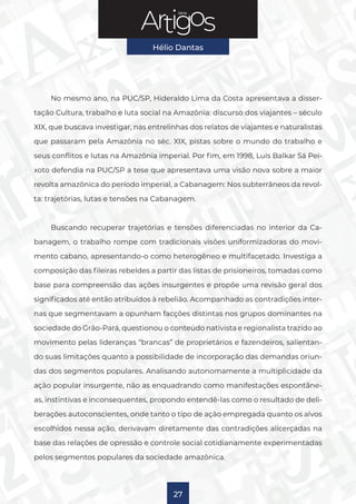 Série
Hélio Dantas
27
No mesmo ano, na PUC/SP, Hideraldo Lima da Costa apresentava a disser-
tação Cultura, trabalho e luta social na Amazônia: discurso dos viajantes – século
XIX, que buscava investigar, nas entrelinhas dos relatos de viajantes e naturalistas
que passaram pela Amazônia no séc. XIX, pistas sobre o mundo do trabalho e
seus conflitos e lutas na Amazônia imperial. Por fim, em 1998, Luís Balkar Sá Pei-
xoto defendia na PUC/SP a tese que apresentava uma visão nova sobre a maior
revolta amazônica do período imperial, a Cabanagem: Nos subterrâneos da revol-
ta: trajetórias, lutas e tensões na Cabanagem.
Buscando recuperar trajetórias e tensões diferenciadas no interior da Ca-
banagem, o trabalho rompe com tradicionais visões uniformizadoras do movi-
mento cabano, apresentando-o como heterogêneo e multifacetado. Investiga a
composição das fileiras rebeldes a partir das listas de prisioneiros, tomadas como
base para compreensão das ações insurgentes e propõe uma revisão geral dos
significados até então atribuídos à rebelião. Acompanhado as contradições inter-
nas que segmentavam a opunham facções distintas nos grupos dominantes na
sociedade do Grão-Pará, questionou o conteúdo nativista e regionalista trazido ao
movimento pelas lideranças “brancas” de proprietários e fazendeiros, salientan-
do suas limitações quanto a possibilidade de incorporação das demandas oriun-
das dos segmentos populares. Analisando autonomamente a multiplicidade da
ação popular insurgente, não as enquadrando como manifestações espontâne-
as, instintivas e inconsequentes, propondo entendê-las como o resultado de deli-
berações autoconscientes, onde tanto o tipo de ação empregada quanto os alvos
escolhidos nessa ação, derivavam diretamente das contradições alicerçadas na
base das relações de opressão e controle social cotidianamente experimentadas
pelos segmentos populares da sociedade amazônica.
 