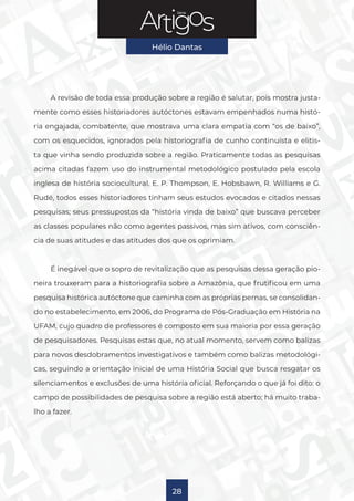 Série
Hélio Dantas
28
A revisão de toda essa produção sobre a região é salutar, pois mostra justa-
mente como esses historiadores autóctones estavam empenhados numa histó-
ria engajada, combatente, que mostrava uma clara empatia com “os de baixo”,
com os esquecidos, ignorados pela historiografia de cunho continuísta e elitis-
ta que vinha sendo produzida sobre a região. Praticamente todas as pesquisas
acima citadas fazem uso do instrumental metodológico postulado pela escola
inglesa de história sociocultural. E. P. Thompson, E. Hobsbawn, R. Williams e G.
Rudé, todos esses historiadores tinham seus estudos evocados e citados nessas
pesquisas; seus pressupostos da “história vinda de baixo” que buscava perceber
as classes populares não como agentes passivos, mas sim ativos, com consciên-
cia de suas atitudes e das atitudes dos que os oprimiam.
É inegável que o sopro de revitalização que as pesquisas dessa geração pio-
neira trouxeram para a historiografia sobre a Amazônia, que frutificou em uma
pesquisa histórica autóctone que caminha com as próprias pernas, se consolidan-
do no estabelecimento, em 2006, do Programa de Pós-Graduação em História na
UFAM, cujo quadro de professores é composto em sua maioria por essa geração
de pesquisadores. Pesquisas estas que, no atual momento, servem como balizas
para novos desdobramentos investigativos e também como balizas metodológi-
cas, seguindo a orientação inicial de uma História Social que busca resgatar os
silenciamentos e exclusões de uma história oficial. Reforçando o que já foi dito: o
campo de possibilidades de pesquisa sobre a região está aberto; há muito traba-
lho a fazer.
 