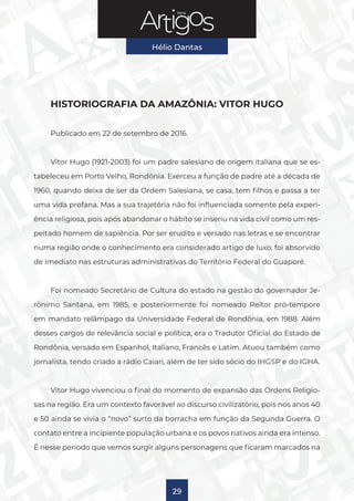 Série
Hélio Dantas
29
HISTORIOGRAFIA DA AMAZÔNIA: VITOR HUGO
Publicado em 22 de setembro de 2016.
Vitor Hugo (1921-2003) foi um padre salesiano de origem italiana que se es-
tabeleceu em Porto Velho, Rondônia. Exerceu a função de padre até a década de
1960, quando deixa de ser da Ordem Salesiana, se casa, tem filhos e passa a ter
uma vida profana. Mas a sua trajetória não foi influenciada somente pela experi-
ência religiosa, pois após abandonar o hábito se inseriu na vida civil como um res-
peitado homem de sapiência. Por ser erudito e versado nas letras e se encontrar
numa região onde o conhecimento era considerado artigo de luxo, foi absorvido
de imediato nas estruturas administrativas do Território Federal do Guaporé.
Foi nomeado Secretário de Cultura do estado na gestão do governador Je-
rônimo Santana, em 1985, e posteriormente foi nomeado Reitor pró-tempore
em mandato relâmpago da Universidade Federal de Rondônia, em 1988. Além
desses cargos de relevância social e política, era o Tradutor Oficial do Estado de
Rondônia, versado em Espanhol, Italiano, Francês e Latim. Atuou também como
jornalista, tendo criado a rádio Caiari, além de ter sido sócio do IHGSP e do IGHA.
Vitor Hugo vivenciou o final do momento de expansão das Ordens Religio-
sas na região. Era um contexto favorável ao discurso civilizatório, pois nos anos 40
e 50 ainda se vivia o “novo” surto da borracha em função da Segunda Guerra. O
contato entre a incipiente população urbana e os povos nativos ainda era intenso.
É nesse período que vemos surgir alguns personagens que ficaram marcados na
 
