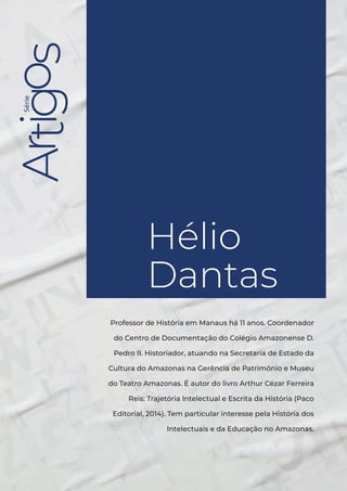 Série
Hélio Dantas
3
Série
Hélio
Dantas
Professor de História em Manaus há 11 anos. Coordenador
do Centro de Documentação do Colégio Amazonense D.
Pedro II. Historiador, atuando na Secretaria de Estado da
Cultura do Amazonas na Gerência de Patrimônio e Museu
do Teatro Amazonas. É autor do livro Arthur Cézar Ferreira
Reis: Trajetória Intelectual e Escrita da História (Paco
Editorial, 2014). Tem particular interesse pela História dos
Intelectuais e da Educação no Amazonas.
 
