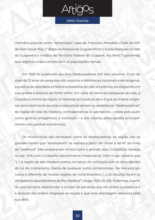 Série
Hélio Dantas
30
memória popular como “sertanistas”: caso de Francisco Meirelles, Chefe do SPI;
de Dom Xavier Rey, 1º Bispo da Prelazia de Guajará Mirim e Costa Marques no Vale
do Guaporé e o médico do Território Federal do Guaporé, Ary Pena Tupinambá,
que registrou o seu contato com as populações nativas.
Em 1959 foi publicado seu livro Desbravadores, em dois volumes. Fruto de
mais de 12 anos de pesquisas em arquivos e bibliotecas nacionais e estrangeiras,
a publicação abordava a história eclesiástica do vale amazônico, privilegiando em
sua análise a prelazia de Porto Velho. Em volta do tema da catequese do vale, é
traçada a crônica da região. A hipótese principal da obra é que as ordens religio-
sas (principalmente jesuítas e salesianos) seriam as verdadeiras “desbravadoras”
da região do Vale do Madeira, contrapondo-se aí aos nativos – vistos pelo autor
como gentios antagônicos à civilização – e aos colonos preocupados principal-
mente com ganhos econômicos.
Os missionários são retratados como os desbravadores da região, são os
grandes heróis que “amansaram” os nativos a partir do “amor e da fé” ao invés
da “violência”. Eles prepararam terreno para a grande obra civilizatória iniciada
no séc. XVII, com o trabalho dos primeiros missionários. Vitor Hugo ressalva que
“(…) a região do alto Madeira entrou no berço da civilização sob os raios tépidos
da luz do cristianismo, liberta de qualquer outro compromisso. De maneira ge-
nuína e diferente de muitas regiões do norte brasileiro. (…) os Jesuítas foram os
verdadeiros descobridores do Rio Madeira!” (Hugo: 1959, 25, 68). Podemos, a partir
de sua narrativa, depreender o caráter de panaceia que ele atribui à presença e
à atuação das ordens religiosas na região e que essa abordagem perpassa toda
sua obra.
 