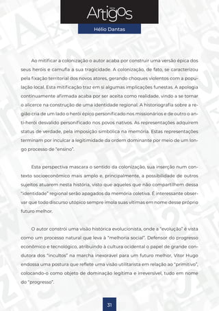 Série
Hélio Dantas
31
Ao mitificar a colonização o autor acaba por construir uma versão épica dos
seus heróis e camufla a sua tragicidade. A colonização, de fato, se caracterizou
pela fixação territorial dos novos atores, gerando choques violentos com a popu-
lação local. Esta mitificação traz em si algumas implicações funestas. A apologia
continuamente afirmada acaba por ser aceita como realidade, vindo a se tornar
o alicerce na construção de uma identidade regional. A historiografia sobre a re-
gião cria de um lado o herói épico personificado nos missionários e de outro o an-
ti-herói desvalido personificado nos povos nativos. As representações adquirem
status de verdade, pela imposição simbólica na memória. Estas representações
terminam por inculcar a legitimidade da ordem dominante por meio de um lon-
go processo de “ensino”.
Esta perspectiva mascara o sentido da colonização, sua inserção num con-
texto socioeconômico mais amplo e, principalmente, a possibilidade de outros
sujeitos atuarem nesta história, visto que aqueles que não compartilhem dessa
“identidade” regional serão apagados da memória coletiva. É interessante obser-
var que todo discurso utópico sempre imola suas vítimas em nome desse próprio
futuro melhor.
O autor constrói uma visão histórica evolucionista, onde a “evolução” é vista
como um processo natural que leva à “melhoria social”. Defensor do progresso
econômico e tecnológico, atribuindo à cultura ocidental o papel de grande con-
dutora dos “incultos” na marcha inexorável para um futuro melhor, Vitor Hugo
endossa uma postura que reflete uma visão utilitarista em relação ao “primitivo”,
colocando-o como objeto de dominação legítima e irreversível, tudo em nome
do “progresso”.
 