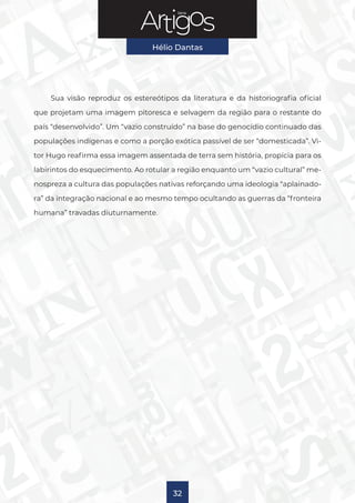 Série
Hélio Dantas
32
Sua visão reproduz os estereótipos da literatura e da historiografia oficial
que projetam uma imagem pitoresca e selvagem da região para o restante do
país “desenvolvido”. Um “vazio construído” na base do genocídio continuado das
populações indígenas e como a porção exótica passível de ser “domesticada”. Vi-
tor Hugo reafirma essa imagem assentada de terra sem história, propícia para os
labirintos do esquecimento. Ao rotular a região enquanto um “vazio cultural” me-
nospreza a cultura das populações nativas reforçando uma ideologia “aplainado-
ra” da integração nacional e ao mesmo tempo ocultando as guerras da “fronteira
humana” travadas diuturnamente.
 