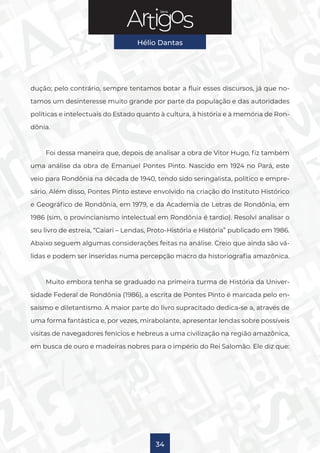 Série
Hélio Dantas
34
dução; pelo contrário, sempre tentamos botar a fluir esses discursos, já que no-
tamos um desinteresse muito grande por parte da população e das autoridades
políticas e intelectuais do Estado quanto à cultura, à história e à memória de Ron-
dônia.
Foi dessa maneira que, depois de analisar a obra de Vitor Hugo, fiz também
uma análise da obra de Emanuel Pontes Pinto. Nascido em 1924 no Pará, este
veio para Rondônia na década de 1940, tendo sido seringalista, político e empre-
sário. Além disso, Pontes Pinto esteve envolvido na criação do Instituto Histórico
e Geográfico de Rondônia, em 1979, e da Academia de Letras de Rondônia, em
1986 (sim, o provincianismo intelectual em Rondônia é tardio). Resolvi analisar o
seu livro de estreia, “Caiari – Lendas, Proto-História e História” publicado em 1986.
Abaixo seguem algumas considerações feitas na análise. Creio que ainda são vá-
lidas e podem ser inseridas numa percepção macro da historiografia amazônica.
Muito embora tenha se graduado na primeira turma de História da Univer-
sidade Federal de Rondônia (1986), a escrita de Pontes Pinto é marcada pelo en-
saísmo e diletantismo. A maior parte do livro supracitado dedica-se a, através de
uma forma fantástica e, por vezes, mirabolante, apresentar lendas sobre possíveis
visitas de navegadores fenícios e hebreus a uma civilização na região amazônica,
em busca de ouro e madeiras nobres para o império do Rei Salomão. Ele diz que:
 