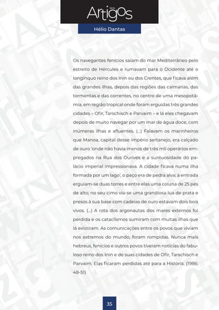 Série
Hélio Dantas
35
Os navegantes fenícios saíam do mar Mediterrâneo pelo
estreito de Hércules e rumavam para o Ocidente até o
longínquo reino dos Inin ou dos Crentes, que ficava além
das grandes ilhas, depois das regiões das calmarias, das
tormentas e das correntes, no centro de uma mesopotâ-
mia, em região tropical onde foram erguidas três grandes
cidades – Ofir, Tarschisch e Parvaim – e lá eles chegavam
depois de muito navegar por um mar de água doce, com
inúmeras ilhas e afluentes. (…) Falavam os marinheiros
que Manoa, capital desse império sertanejo, era calçado
de ouro ‘onde não havia menos de três mil operários em-
pregados na Rua dos Ourives e a suntuosidade do pa-
lácio imperial impressionava. A cidade ficava numa ilha
formada por um lago’, o paço era de pedra alva; à entrada
erguiam-se duas torres e entre elas uma coluna de 25 pés
de alto; no seu cimo via-se uma grandiosa lua de prata e
presos à sua base com cadeias de ouro estavam dois bois
vivos. (…) A rota dos argonautas dos mares externos foi
perdida e os cataclismos sumiram com muitas ilhas que
lá existiram. As comunicações entre os povos que viviam
nos extremos do mundo, foram rompidas. Nunca mais
hebreus, fenícios e outros povos tiveram notícias do fabu-
loso reino dos Inin e de suas cidades de Ofir, Tarschisch e
Parvaim. Elas ficaram perdidas até para a História. (1986:
48-51)
 