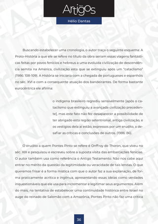 Série
Hélio Dantas
36
Buscando estabelecer uma cronologia, o autor traça o seguinte esquema: A
Proto-História a que ele se refere no título da obra seriam essas viagens fantásti-
cas feitas por povos fenícios e hebreus a uma evoluída civilização de descendên-
cia semita na América, civilização esta que se extinguiu após um “cataclismo”
(1986: 108-109). A História se iniciaria com a chegada de portugueses e espanhóis
no séc. XVI e com a consequente atuação dos bandeirantes. De forma bastante
eurocêntrica ele afirma:
o indígena brasileiro regrediu sensivelmente [após o ca-
taclismo que extinguiu a avançada civilização preceden-
te], mas este fato não fez desaparecer a possibilidade de
ter abrigado esta região setentrional, antiga civilização, e
os vestígios dela aí estão, expressos por um erudito, a de-
safiar as críticas e conclusões de outros. (1986: 86).
O erudito a quem Pontes Pinto se refere é Onffroy de Thoron, que viveu no
séc. XIX e pesquisou e escreveu sobre a suposta visita das embarcações fenícias.
O autor também usa como referência o Antigo Testamento. Não nos cabe aqui
entrar no mérito da questão da legitimidade ou veracidade de tais lendas. O que
queremos frisar é a forma mística com que o autor faz a sua explanação, de for-
ma praticamente acrítica e ingênua, apresentando essas ideias como verdades
inquestionáveis que ele usa para incrementar e legitimar seus argumentos. Além
do mais, na tentativa de estabelecer uma continuidade histórica entre Israel no
auge do reinado de Salomão com a Amazônia, Pontes Pinto não faz uma crítica
 