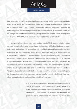 Série
Hélio Dantas
37
hermenêutica e histórica da Bíblia, ele simplesmente aceita como uma realidade
dada o que o livro diz. Também não leva em consideração a análise do imaginá-
rio europeu à época das “grandes navegações” (a ideia do paraíso perdido, do
Eldorado) nem efetua uma problematização dos autores que ele usa e cita. As
mudanças, os acontecimentos se dão, nas palavras do próprio autor, “num passe
de mágica” (1986: 179), sem nenhuma explicação mais aprofundada.
Um ponto importante a ser observado é o salto histórico que o autor efetua
em sua narrativa. Primeiramente, liga a Antiguidade à Modernidade sem maio-
res problematizações. Por último, liga a Antiguidade à República Brasileira: a par-
te final de seu livro apresenta o Mal. Rondon como uma espécie de bandeirante
e desbravador moderno, um grande herói místico e sábio, que teria descoberto
uma mina de ouro ligada à fantástica época das viagens fenícias a qual batizou
e registrou como “Urucumacuã”. Segundo Pontes Pinto, essa era uma mina de
difícil acesso, porém de extrema abundância aurífera, de tamanho porte que so-
mente a sua exploração resolveria os problemas econômicos brasileiros. Getúlio
Vargas inclusive teria incumbido Rondon de encontrar a mina e explorá-la para
tal fim, porém, misteriosamente, ela nunca mais foi encontrada. Numa clara alu-
são e reatualização da ideia do Eldorado. Ele afirma que:
a penetração sistemática foi feita pelos seringueiros, cau-
cheiros e poaieiros, com o advento, na região, do extrati-
vismo vegetal, que obteve maior incremento mais para
o noroeste. O silêncio secular da selva, desde então, foi
quebrado pelos estampidos dos rifles de repetição dos
 