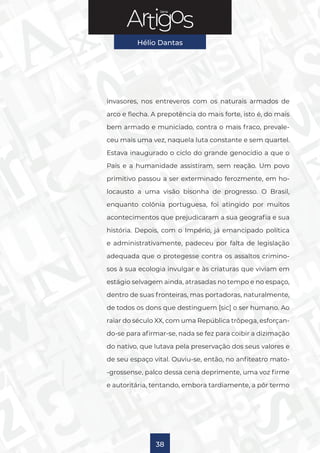Série
Hélio Dantas
38
invasores, nos entreveros com os naturais armados de
arco e flecha. A prepotência do mais forte, isto é, do mais
bem armado e municiado, contra o mais fraco, prevale-
ceu mais uma vez, naquela luta constante e sem quartel.
Estava inaugurado o ciclo do grande genocídio a que o
País e a humanidade assistiram, sem reação. Um povo
primitivo passou a ser exterminado ferozmente, em ho-
locausto a uma visão bisonha de progresso. O Brasil,
enquanto colônia portuguesa, foi atingido por muitos
acontecimentos que prejudicaram a sua geografia e sua
história. Depois, com o Império, já emancipado política
e administrativamente, padeceu por falta de legislação
adequada que o protegesse contra os assaltos crimino-
sos à sua ecologia invulgar e às criaturas que viviam em
estágio selvagem ainda, atrasadas no tempo e no espaço,
dentro de suas fronteiras, mas portadoras, naturalmente,
de todos os dons que destinguem [sic] o ser humano. Ao
raiar do século XX, com uma República trôpega, esforçan-
do-se para afirmar-se, nada se fez para coibir a dizimação
do nativo, que lutava pela preservação dos seus valores e
de seu espaço vital. Ouviu-se, então, no anfiteatro mato-
-grossense, palco dessa cena deprimente, uma voz firme
e autoritária, tentando, embora tardiamente, a pôr termo
 