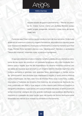 Série
Hélio Dantas
39
àquele estado de guerra permanente. – ‘Morrer se preci-
so for, matar nunca’. Como um profeta, Rondon surgiu
neste longes, pregando, também, a boa nova do amor.
(1986: 180)
É preciso aqui frisar como o autor conduz o tom de sua narrativa. Onde tudo
antes era só aventura e bravura, viagens fantásticas, abundância e riqueza, passa
a ser massacre e desalento, involução e primitivismo; à mesma maneira que Vitor
Hugo, Pontes Pinto também elenca o seu “desbravador”: Rondon, o verdadeiro
“Jesus dos trópicos”, trazendo a paz, a justiça e o progresso.
O que percebemos a todo o instante na leitura desta obra é a tentativa cons-
tante de seu autor de constituir um passado longínquo, um mito fundador fan-
tástico para a região, que lhe dê importância no cenário histórico nacional, por
ser palco de riquezas que serviram a um império bíblico. Visando legitimar uma
história pomposa e gloriosa, com grandes fatos, personagens e heróis, acima
do “primitivismo” dos silvícolas que habitavam a região, o autor pratica História
como mistificação. De fato, este livro de Pontes Pinto ecoa outro livro, a saber,
Inscrições e Tradições da América Pré-Histórica, do amazonense Bernardo Ra-
mos, publicado em 1930, e que segue a trilha aberta pelo Instituto Histórico e
Geográfico Brasileiro, cujos sócios, em suas primeiras décadas, se esforçaram em
tentar encontrar vestígios de uma grande civilização que pudesse abrilhantar a
memória e o passado da nova nação, que não queria de forma nenhuma estar
associada aos nativos que massacrou simbólica e fisicamente.
 