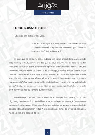 Série
Hélio Dantas
4
SOBRE GLOSAS E GOZOS
Publicado em 11 de abril de 2016.
“Não há mais que o rumor assíduo da repetição, que
pode nos transmitir aquilo que teve seu lugar não mais
que uma vez”. (Michel Foucault)
Eis que que cá estou na rede, e dessa vez como articulista: escrevente de
artigos de opinião. E, por mais voltas que eu dê, o assunto não poderia se afastar
muito do campo de saber que é minha paixão: a História e sua escrita. Sim, sei
que corro todos os riscos da pletora e da tautologia, palavras difíceis para explicar
que não tenho receios em repetir, afinal de contas, disse Nietzsche em um de
seus aforismos que “quem vê mal, vê sempre menos; quem ouve mal, ouve sem-
pre algo mais”. Ora, e não é esse o dilema de todos os que se articulam através de
textos? Em tudo o que escrevemos, lidamos com essa angústia do bem ver e do
bem ouvir que nos faz sempre querer redizer.
Vivemos hoje num momento onde se corre desesperadamente atrás da next
big thing. Notem, porém, que tal busca é marcada por repaginação e reaprovei-
tamento (muitas vezes ilícito e malfeito por sujeitos de pouca imaginação…) de
coisas e ideias que já foram feitas. A se crer no sábio autor do livro de Eclesiastes,
nada há de novo debaixo do sol.
 