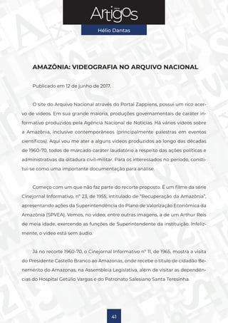Série
Hélio Dantas
41
AMAZÔNIA: VIDEOGRAFIA NO ARQUIVO NACIONAL
Publicado em 12 de junho de 2017.
O site do Arquivo Nacional através do Portal Zappiens, possui um rico acer-
vo de vídeos. Em sua grande maioria, produções governamentais de caráter in-
formativo produzidos pela Agência Nacional de Notícias. Há vários vídeos sobre
a Amazônia, inclusive contemporâneos (principalmente palestras em eventos
científicos). Aqui vou me ater a alguns vídeos produzidos ao longo das décadas
de 1960-70, todos de marcado caráter laudatório a respeito das ações políticas e
administrativas da ditadura civil-militar. Para os interessados no período, consti-
tui-se como uma importante documentação para análise.
Começo com um que não faz parte do recorte proposto. É um filme da série
Cinejornal Informativo, nº 23, de 1955, intitulado de “Recuperação da Amazônia”,
apresentando ações da Superintendência do Plano de Valorização Econômica da
Amazônia (SPVEA). Vemos, no vídeo, entre outras imagens, a de um Arthur Reis
de meia idade, exercendo as funções de Superintendente da instituição. Infeliz-
mente, o vídeo está sem áudio.
Já no recorte 1960-70, o Cinejornal Informativo nº 11, de 1965, mostra a visita
do Presidente Castello Branco ao Amazonas, onde recebe o título de cidadão Be-
nemérito do Amazonas, na Assembleia Legislativa, além de visitar as dependên-
cias do Hospital Getúlio Vargas e do Patronato Salesiano Santa Teresinha.
 