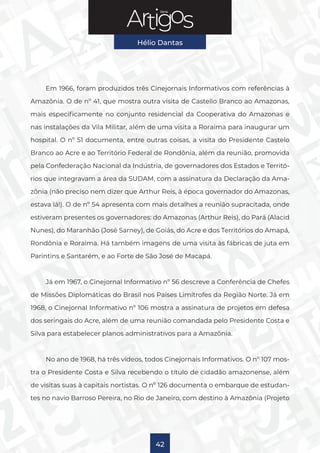 Série
Hélio Dantas
42
Em 1966, foram produzidos três Cinejornais Informativos com referências à
Amazônia. O de nº 41, que mostra outra visita de Castello Branco ao Amazonas,
mais especificamente no conjunto residencial da Cooperativa do Amazonas e
nas instalações da Vila Militar, além de uma visita a Roraima para inaugurar um
hospital. O nº 51 documenta, entre outras coisas, a visita do Presidente Castelo
Branco ao Acre e ao Território Federal de Rondônia, além da reunião, promovida
pela Confederação Nacional da Indústria, de governadores dos Estados e Territó-
rios que integravam a área da SUDAM, com a assinatura da Declaração da Ama-
zônia (não preciso nem dizer que Arthur Reis, à época governador do Amazonas,
estava lá!). O de nº 54 apresenta com mais detalhes a reunião supracitada, onde
estiveram presentes os governadores: do Amazonas (Arthur Reis), do Pará (Alacid
Nunes), do Maranhão (José Sarney), de Goiás, do Acre e dos Territórios do Amapá,
Rondônia e Roraima. Há também imagens de uma visita às fábricas de juta em
Parintins e Santarém, e ao Forte de São José de Macapá.
Já em 1967, o Cinejornal Informativo nº 56 descreve a Conferência de Chefes
de Missões Diplomáticas do Brasil nos Países Limítrofes da Região Norte. Já em
1968, o Cinejornal Informativo nº 106 mostra a assinatura de projetos em defesa
dos seringais do Acre, além de uma reunião comandada pelo Presidente Costa e
Silva para estabelecer planos administrativos para a Amazônia.
No ano de 1968, há três vídeos, todos Cinejornais Informativos. O nº 107 mos-
tra o Presidente Costa e Silva recebendo o título de cidadão amazonense, além
de visitas suas à capitais nortistas. O nº 126 documenta o embarque de estudan-
tes no navio Barroso Pereira, no Rio de Janeiro, com destino à Amazônia (Projeto
 
