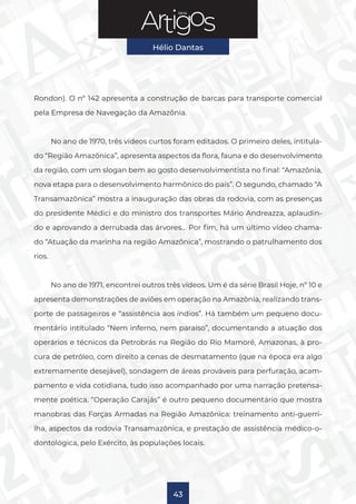 Série
Hélio Dantas
43
Rondon). O nº 142 apresenta a construção de barcas para transporte comercial
pela Empresa de Navegação da Amazônia.
No ano de 1970, três vídeos curtos foram editados. O primeiro deles, intitula-
do “Região Amazônica”, apresenta aspectos da flora, fauna e do desenvolvimento
da região, com um slogan bem ao gosto desenvolvimentista no final: “Amazônia,
nova etapa para o desenvolvimento harmônico do país”. O segundo, chamado “A
Transamazônica” mostra a inauguração das obras da rodovia, com as presenças
do presidente Médici e do ministro dos transportes Mário Andreazza, aplaudin-
do e aprovando a derrubada das árvores… Por fim, há um último vídeo chama-
do “Atuação da marinha na região Amazônica”, mostrando o patrulhamento dos
rios.
No ano de 1971, encontrei outros três vídeos. Um é da série Brasil Hoje, nº 10 e
apresenta demonstrações de aviões em operação na Amazônia, realizando trans-
porte de passageiros e “assistência aos índios”. Há também um pequeno docu-
mentário intitulado “Nem inferno, nem paraíso”, documentando a atuação dos
operários e técnicos da Petrobrás na Região do Rio Mamoré, Amazonas, à pro-
cura de petróleo, com direito a cenas de desmatamento (que na época era algo
extremamente desejável), sondagem de áreas prováveis para perfuração, acam-
pamento e vida cotidiana, tudo isso acompanhado por uma narração pretensa-
mente poética. “Operação Carajás” é outro pequeno documentário que mostra
manobras das Forças Armadas na Região Amazônica: treinamento anti-guerri-
lha, aspectos da rodovia Transamazônica, e prestação de assistência médico-o-
dontológica, pelo Exército, às populações locais.
 