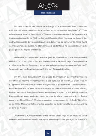 Série
Hélio Dantas
44
Em 1972, há mais três vídeos: Brasil Hoje nº 16 mostrando mais manobras
militares do Comando Militar da Amazônia e a atuação da Operação ACISO. “Cor-
reio aéreo nacional da Amazônia” e ”Transporte aéreo na Amazônia” apresentam
imagens da atuação da FAB, do CANAM (Correio Aéreo Nacional da Amazônia),
do ETA (Esquadrão de Transportes Aéreo) e do Serviço de Salvamento Aéreo (SAR)
na manutenção de aviões, no atendimento à acidentes, e no transporte aéreo de
passageiros na região amazônica.
Já em 1973, há dois vídeos: Brasil Hoje nº 36, que mostra o Presidente Médici
no início da construção da Estrada Perimetral Norte e Brasil Hoje nº 40 apresenta
a palestra de Jarbas Passarinho sobre as medidas do governo na Amazônia, no 3º
Seminário sobre a Realidade Amazônica, em Águas de Lindóia.
Em 1974, mais dois vídeos: “A integração da Amazônia”, que mostra imagens
das obras da rodovia Transamazônica e das agrovilas do INCRA. Já Brasil Hoje nº
52 apresenta o Presidente Médici inaugurando o 3º trecho da Transamazônica.
Brasil Hoje nº 88, de 1975 mostra aspectos da cidade de Manaus: Zona Franca,
Distrito Industrial, Estação de Tratamento de Água, além da visita do presidente
Ernesto Geisel às obras do Aeroporto Internacional e a reinauguração do Teatro
Amazonas. Brasil Hoje nº 118, do mesmo ano, tem o pomposo título de “No pórti-
co da Hiléia Monumental”, e mostra aspectos de Belém: do Banco da Amazônia
ao Círio de Nazaré.
Do ano de 1976, encontrei mais três vídeos. Brasil Hoje nº 131, mostra a visita
do Presidente Ernesto Geisel à Macapá e à Belém para inauguração de obras pú-
 