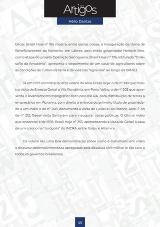 Série
Hélio Dantas
45
blicas. Brasil Hoje nº 165 mostra, entre outras coisas, a inauguração da Usina de
Beneficiamento da Borracha, em Lábrea, pelo então governador Henoch Reis,
como etapa do projeto Operação Seringueira. Brasil Hoje nº 176, intitulado “O de-
safio da Amazônia”, apresenta o depoimento de um casal de agricultores sobre
as condições de cultivo da terra e da vida nas “agrovilas” ao longo da BR-163.
Já em 1977 encontrei quatro vídeos da série Brasil Hoje: o de nº 188 que mos-
tra visita de Ernesto Geisel a Vila Rondônia, em Porto Velho; o de nº 203 que apre-
senta o levantamento topográfico feito pelo INCRA, para distribuição de terras a
empresários em Roraima, com direito a entrega do primeiro título de proprieda-
de a um índio; o de nº 208, documenta a visita de Geisel a Rio Branco, Acre. E no
de nº 212, Geisel visita Santarém para inaugurar obras públicas. O último vídeo
que encontrei é de 1978, Brasil Hoje nº 253, apresentando a visita de Geisel à casa
de um colono na “rurópolis” do INCRA, entre Itaipu e Altamira.
Os vídeos são uma boa demonstração sobre como é trabalhado em vídeo
o discurso desenvolvimentista apregoado pela ditadura civil-militar (e tão caro a
todos os governos brasileiros).
 