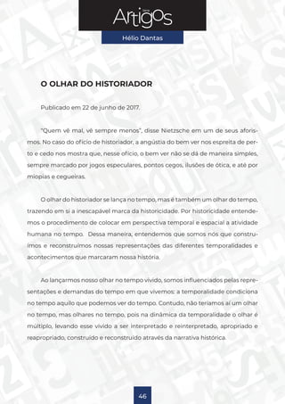 Série
Hélio Dantas
46
O OLHAR DO HISTORIADOR
Publicado em 22 de junho de 2017.
“Quem vê mal, vê sempre menos”, disse Nietzsche em um de seus aforis-
mos. No caso do ofício de historiador, a angústia do bem ver nos espreita de per-
to e cedo nos mostra que, nesse ofício, o bem ver não se dá de maneira simples,
sempre marcado por jogos especulares, pontos cegos, ilusões de ótica, e até por
miopias e cegueiras.
O olhar do historiador se lança no tempo, mas é também um olhar do tempo,
trazendo em si a inescapável marca da historicidade. Por historicidade entende-
mos o procedimento de colocar em perspectiva temporal e espacial a atividade
humana no tempo. Dessa maneira, entendemos que somos nós que constru-
ímos e reconstruímos nossas representações das diferentes temporalidades e
acontecimentos que marcaram nossa história.
Ao lançarmos nosso olhar no tempo vivido, somos influenciados pelas repre-
sentações e demandas do tempo em que vivemos: a temporalidade condiciona
no tempo aquilo que podemos ver do tempo. Contudo, não teríamos aí um olhar
no tempo, mas olhares no tempo, pois na dinâmica da temporalidade o olhar é
múltiplo, levando esse vivido a ser interpretado e reinterpretado, apropriado e
reapropriado, construído e reconstruído através da narrativa histórica.
 