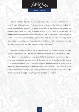 Série
Hélio Dantas
47
Quem nos fala disso de maneira precisa é Paul Ricoeur ao afirmar em sua
obra Tempo e Narrativa que “o tempo torna-se tempo humano na medida em
que é articulado de maneira narrativa. A narrativa é significativa na medida em
que ela desenha os traços da experiência temporal” e François Hartog, pratica-
mente complementando Ricoeur quando diz em Evidência da História que “as
escalas sucedem-se, uma cronologia narrativa instaura-se, uma cena no presen-
te passado é seguida por outra, progressivamente a narrativa comprime o tempo.
A ordem da narrativa transforma-se na ordem do tempo”.
Contudo não tenhamos a ilusão de que esses olhares são olhares neutros,
que essa narrativa é uma narrativa descompromissada, mas assumamos a carga
ética de que somos responsáveis enquanto historiadores, ao lembrarmos do que
afirmou o historiador francês Michel de Certeau em seu livro A Escrita da História:
a narrativa historiográfica é o “espelho do fazer que hoje define uma sociedade,
sendo ao mesmo tempo sua representação e seu reverso”. Que então, o nosso
olhar no tempo e do tempo, seja, como quis este brilhante historiador, uma teste-
munha, ainda que frágil, e que traga nele a crítica necessária.
 