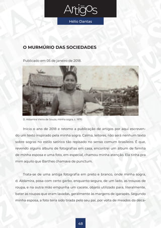 Série
Hélio Dantas
48
O MURMÚRIO DAS SOCIEDADES
Publicado em 05 de janeiro de 2018.
D. Aldamira Vieira de Souza, minha sogra, c. 1970.
Início o ano de 2018 e retomo a publicação de artigos por aqui escreven-
do um texto inspirado pela minha sogra. Calma, leitores, não será nenhum texto
sobre sogras no estilo satírico tão repisado no senso comum brasileiro. É que,
revendo alguns álbuns de fotografias em casa, encontrei um álbum de família
de minha esposa e uma foto, em especial, chamou minha atenção. Ela tinha pra
mim aquilo que Barthes chamava de punctum.
Trata-se de uma antiga fotografia em preto e branco, onde minha sogra,
d. Aldamira, posa com certo garbo, enquanto segura, de um lado, as trouxas de
roupa, e na outra mão empunha um cacete, objeto utilizado para, literalmente,
bater as roupas que eram lavadas, geralmente às margens de igarapés. Segundo
minha esposa, a foto teria sido tirada pelo seu pai, por volta de meados da déca-
 