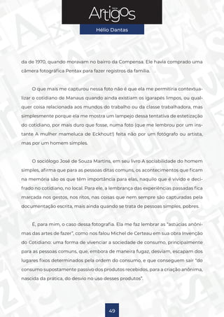 Série
Hélio Dantas
49
da de 1970, quando moravam no bairro da Compensa. Ele havia comprado uma
câmera fotográfica Pentax para fazer registros da família.
O que mais me capturou nessa foto não é que ela me permitiria contextua-
lizar o cotidiano de Manaus quando ainda existiam os igarapés limpos, ou qual-
quer coisa relacionada aos mundos do trabalho ou da classe trabalhadora, mas
simplesmente porque ela me mostra um lampejo dessa tentativa de estetização
do cotidiano, por mais duro que fosse, numa foto (que me lembrou por um ins-
tante A mulher mameluca de Eckhout!) feita não por um fotógrafo ou artista,
mas por um homem simples.
O sociólogo José de Souza Martins, em seu livro A sociabilidade do homem
simples, afirma que para as pessoas ditas comuns, os acontecimentos que ficam
na memória são os que têm importância para elas, naquilo que é vivido e deci-
frado no cotidiano, no local. Para ele, a lembrança das experiências passadas fica
marcada nos gestos, nos ritos, nas coisas que nem sempre são capturadas pela
documentação escrita, mais ainda quando se trata de pessoas simples, pobres.
É, para mim, o caso dessa fotografia. Ela me faz lembrar as “astúcias anôni-
mas das artes de fazer”, como nos falou Michel de Certeau em sua obra Invenção
do Cotidiano: uma forma de vivenciar a sociedade de consumo, principalmente
para as pessoas comuns, que, embora de maneira fugaz, desviam, escapam dos
lugares fixos determinados pela ordem do consumo, e que conseguem sair “do
consumo supostamente passivo dos produtos recebidos, para a criação anônima,
nascida da prática, do desvio no uso desses produtos”.
 