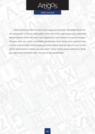 Série
Hélio Dantas
50
Infelizmente (ou felizmente?) meus sogros já se foram, não podendo eu as-
sim perguntar a eles as motivações, tanto de minha sogra posar para essa foto
dessa maneira, como de meu sogro registrá-la, numa época em que as fotogra-
fias que, pelo seu custo e raridade, geralmente eram feitas para registrar mo-
mentos mais formais. Prefiro observar a foto e deixar que ela cale em mim minha
sanha interpretativa. Basta que eles sejam meus heróis quase anônimos. Basta
que eles sejam somente esse “murmúrio das sociedades”.
 