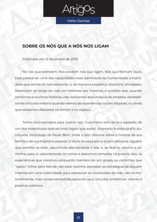 Série
Hélio Dantas
51
SOBRE OS NÓS QUE A NÓS NOS LIGAM
Publicado em 12 de janeiro de 2018.
Há nós que prendem. Mas existem nós que ligam. Nós que formam laços.
Essa parece ser uma das capacidades mais admiráveis da humanidade: a habili-
dade que temos de nos relacionar, e, de maneira empática, encontrar afinidades.
Desenvolvi ao longo da vida um interesse por histórias, e acredito que, quando
contamos e ouvimos histórias, nós realizamos essa mágica da empatia, estabele-
cendo vínculos mesmo quando viemos de experiências sociais díspares, ou ainda
que estejamos afastados no tempo e no espaço.
Tenho dois exemplos para ilustrar isso. O primeiro vem do ano passado, de
um dos espetáculos teatrais mais legais que assisti, chamado Autobiografia Au-
torizada, monólogo de Paulo Betti, onde o ator discorre sobre a história de sua
família e de sua trajetória pessoal. O título da peça por si só já é cativante: alguém
que permite se dizer, assumindo abertamente a fala, e, ao fazê-lo, retoma o ca-
minhar para si, vislumbrando os rumos e desrumos tomados na própria vida, as
experiências que construiu enquanto membro de um grupo, os caminhos que
“optou” trilhar pelo fato de não estar sozinho, perceber as estratégias de alguém
inserido em uma coletividade para sobreviver às vicissitudes da vida, não só ma-
terialmente, mas conservando/reatualizando seus vínculos simbólicos, valores e
projetos coletivos.
 