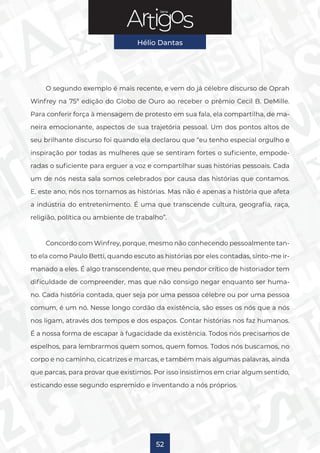 Série
Hélio Dantas
52
O segundo exemplo é mais recente, e vem do já célebre discurso de Oprah
Winfrey na 75ª edição do Globo de Ouro ao receber o prêmio Cecil B. DeMille.
Para conferir força à mensagem de protesto em sua fala, ela compartilha, de ma-
neira emocionante, aspectos de sua trajetória pessoal. Um dos pontos altos de
seu brilhante discurso foi quando ela declarou que “eu tenho especial orgulho e
inspiração por todas as mulheres que se sentiram fortes o suficiente, empode-
radas o suficiente para erguer a voz e compartilhar suas histórias pessoais. Cada
um de nós nesta sala somos celebrados por causa das histórias que contamos.
E, este ano, nós nos tornamos as histórias. Mas não é apenas a história que afeta
a indústria do entretenimento. É uma que transcende cultura, geografia, raça,
religião, política ou ambiente de trabalho”.
Concordo com Winfrey, porque, mesmo não conhecendo pessoalmente tan-
to ela como Paulo Betti, quando escuto as histórias por eles contadas, sinto-me ir-
manado a eles. É algo transcendente, que meu pendor crítico de historiador tem
dificuldade de compreender, mas que não consigo negar enquanto ser huma-
no. Cada história contada, quer seja por uma pessoa célebre ou por uma pessoa
comum, é um nó. Nesse longo cordão da existência, são esses os nós que a nós
nos ligam, através dos tempos e dos espaços. Contar histórias nos faz humanos.
É a nossa forma de escapar à fugacidade da existência. Todos nós precisamos de
espelhos, para lembrarmos quem somos, quem fomos. Todos nós buscamos, no
corpo e no caminho, cicatrizes e marcas, e também mais algumas palavras, ainda
que parcas, para provar que existimos. Por isso insistimos em criar algum sentido,
esticando esse segundo espremido e inventando a nós próprios.
 