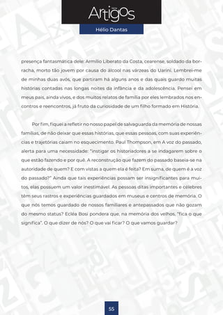 Série
Hélio Dantas
55
presença fantasmática dele: Armílio Liberato da Costa, cearense, soldado da bor-
racha, morto tão jovem por causa do álcool nas várzeas do Uarini. Lembrei-me
de minhas duas avós, que partiram há alguns anos e das quais guardo muitas
histórias contadas nas longas noites da infância e da adolescência. Pensei em
meus pais, ainda vivos, e dos muitos relatos de família por eles lembrados nos en-
contros e reencontros, já fruto da curiosidade de um filho formado em História.
Por fim, fiquei a refletir no nosso papel de salvaguarda da memória de nossas
famílias, de não deixar que essas histórias, que essas pessoas, com suas experiên-
cias e trajetórias caiam no esquecimento. Paul Thompson, em A voz do passado,
alerta para uma necessidade: “instigar os historiadores a se indagarem sobre o
que estão fazendo e por quê. A reconstrução que fazem do passado baseia-se na
autoridade de quem? E com vistas a quem ela é feita? Em suma, de quem é a voz
do passado?” Ainda que tais experiências possam ser insignificantes para mui-
tos, elas possuem um valor inestimável. As pessoas ditas importantes e célebres
têm seus rastros e experiências guardados em museus e centros de memória. O
que nós temos guardado de nossos familiares e antepassados que não gozam
do mesmo status? Ecléa Bosi pondera que, na memória dos velhos, “fica o que
significa”. O que dizer de nós? O que vai ficar? O que vamos guardar?
 