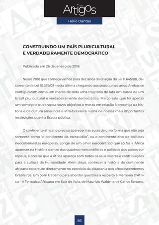 Série
Hélio Dantas
56
CONSTRUINDO UM PAÍS PLURICULTURAL
E VERDADEIRAMENTE DEMOCRÁTICO
Publicado em 26 de janeiro de 2018.
Nesse 2018 que começa vamos para dez anos da criação da Lei 11.645/08, de-
corrente da Lei 10.639/03 – esta última chegando aos seus quinze anos. Ambas se
configuraram como um marco de toda uma trajetória de luta em busca de um
Brasil pluricultural e verdadeiramente democrático. Marco este que foi apenas
um começo e que traçou novos objetivos e metas em relação à presença da his-
tória e da cultura ameríndia e afro-brasileira numa de nossas mais importantes
instituições que é a Escola pública.
O continente africano precisa aparecer nas aulas de uma forma que não seja
somente como “o continente da escravidão”, ou o continente-alvo de políticas
neocolonialistas europeias. Longe de um olhar eurocêntrico que só faz a África
aparecer na História dentro dos quadros mercantilistas e políticos dos países eu-
ropeus, é preciso que a África apareça com todos os seus valores e contribuições
para a cultura da humanidade. Além disso, conhecer a história do continente
africano repercute diretamente no exercício da cidadania dos afrodescendentes
brasileiros. Um bom trabalho para abordar questões a respeito é Memória D’Áfri-
ca – A Temática Africana em Sala de Aula, de Maurício Waldman e Carlos Serrano.
 