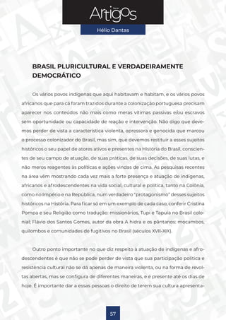 Série
Hélio Dantas
57
BRASIL PLURICULTURAL E VERDADEIRAMENTE
DEMOCRÁTICO
Os vários povos indígenas que aqui habitavam e habitam, e os vários povos
africanos que para cá foram trazidos durante a colonização portuguesa precisam
aparecer nos conteúdos não mais como meras vítimas passivas e/ou escravos
sem oportunidade ou capacidade de reação e intervenção. Não digo que deve-
mos perder de vista a característica violenta, opressora e genocida que marcou
o processo colonizador do Brasil, mas sim, que devemos restituir a esses sujeitos
históricos o seu papel de atores ativos e presentes na História do Brasil, conscien-
tes de seu campo de atuação, de suas práticas, de suas decisões, de suas lutas, e
não meros reagentes às políticas e ações vindas de cima. As pesquisas recentes
na área vêm mostrando cada vez mais a forte presença e atuação de indígenas,
africanos e afrodescendentes na vida social, cultural e política, tanto na Colônia,
como no Império e na República, num verdadeiro “protagonismo” desses sujeitos
históricos na História. Para ficar só em um exemplo de cada caso, conferir Cristina
Pompa e seu Religião como tradução: missionários, Tupi e Tapuia no Brasil colo-
nial; Flávio dos Santos Gomes, autor da obra A hidra e os pântanos: mocambos,
quilombos e comunidades de fugitivos no Brasil (séculos XVII-XIX).
Outro ponto importante no que diz respeito à atuação de indígenas e afro-
descendentes é que não se pode perder de vista que sua participação política e
resistência cultural não se dá apenas de maneira violenta, ou na forma de revol-
tas abertas, mas se configura de diferentes maneiras, e é presente até os dias de
hoje. É importante dar a essas pessoas o direito de terem sua cultura apresenta-
 