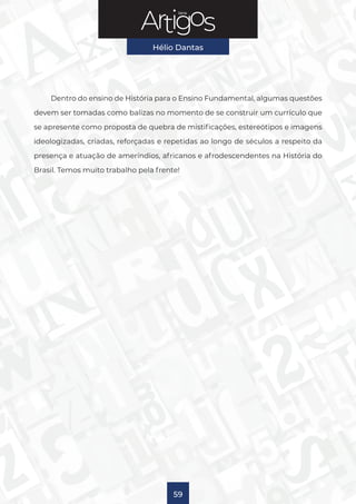 Série
Hélio Dantas
59
Dentro do ensino de História para o Ensino Fundamental, algumas questões
devem ser tomadas como balizas no momento de se construir um currículo que
se apresente como proposta de quebra de mistificações, estereótipos e imagens
ideologizadas, criadas, reforçadas e repetidas ao longo de séculos a respeito da
presença e atuação de ameríndios, africanos e afrodescendentes na História do
Brasil. Temos muito trabalho pela frente!
 