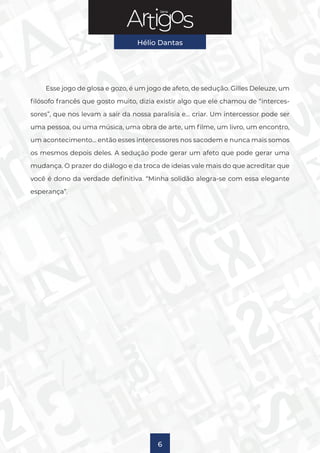 Série
Hélio Dantas
6
Esse jogo de glosa e gozo, é um jogo de afeto, de sedução. Gilles Deleuze, um
filósofo francês que gosto muito, dizia existir algo que ele chamou de “interces-
sores”, que nos levam a sair da nossa paralisia e… criar. Um intercessor pode ser
uma pessoa, ou uma música, uma obra de arte, um filme, um livro, um encontro,
um acontecimento… então esses intercessores nos sacodem e nunca mais somos
os mesmos depois deles. A sedução pode gerar um afeto que pode gerar uma
mudança. O prazer do diálogo e da troca de ideias vale mais do que acreditar que
você é dono da verdade definitiva. “Minha solidão alegra-se com essa elegante
esperança”.
 