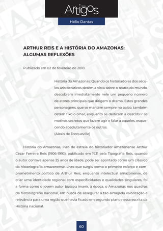 Série
Hélio Dantas
60
ARTHUR REIS E A HISTÓRIA DO AMAZONAS:
ALGUMAS REFLEXÕES
Publicado em 02 de fevereiro de 2018.
História do Amazonas: Quando os historiadores dos sécu-
los aristocráticos detêm a vista sobre o teatro do mundo,
descobrem imediatamente nele um pequeno número
de atores principais que dirigem o drama. Estes grandes
personagens, que se mantém sempre no palco, também
detêm fixo o olhar, enquanto se dedicam a descobrir os
motivos secretos que fazem agir e falar a aqueles, esque-
cendo absolutamente os outros.
(Alexis de Tocqueville)
História do Amazonas, livro de estreia do historiador amazonense Arthur
Cézar Ferreira Reis (1906-1993), publicado em 1931 pela Tipografia Reis, quando
o autor contava apenas 25 anos de idade, pode ser apontado como um clássico
da historiografia amazonense. Livro que surgiu como o primeiro esforço e com-
prometimento político de Arthur Reis, enquanto intelectual amazonense, de
criar uma identidade regional com especificidades e qualidades singulares, foi
a forma como o jovem autor buscou inserir, à época, o Amazonas nos quadros
da historiografia nacional, em busca de assegurar a tão almejada valorização e
relevância para uma região que havia ficado em segundo plano nessa escrita da
História nacional.
 
