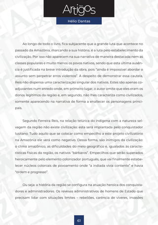 Série
Hélio Dantas
61
Ao longo de todo o livro, fica subjacente que a grande luta que acontece no
passado da Amazônia, marcando a sua história, é a luta pelo estabelecimento da
civilização. Por isso não aparecem na sua narrativa de maneira destacada nem as
classes populares e muito menos os povos nativos, sendo que esta última ausên-
cia é justificada na breve introdução da obra, pois “ainda é impossível abordar o
assunto sem perpetrar erros violentos”. A despeito de demonstrar essa cautela,
Reis não dispensa uma caracterização singular dos nativos. Estes são apenas co-
adjuvantes num enredo onde, em primeiro lugar, o autor omite que eles eram os
donos legítimos da região e, em segundo, não lhes caracteriza como civilizados,
somente aparecendo na narrativa de forma a enaltecer os personagens princi-
pais.
Segundo Ferreira Reis, na relação telúrica do indígena com a natureza sel-
vagem da região não existe civilização: esta será implantada pelo conquistador
lusitano. Tudo aquilo que se colocar como empecilho a este projeto civilizatório
na Amazônia ele verá como negativo. Dessa forma, são inimigos da civilização:
o clima amazônico, as dificuldades do meio geográfico e, igualados às caracte-
rísticas físicas da região, os nativos “bárbaros”. Empecilhos que serão superados
heroicamente pelo elemento colonizador português, que vai finalmente estabe-
lecer núcleos coloniais de povoamento onde “a indiada vivia contente” e havia
“ordem e progresso”.
Ou seja: a história da região se configura na atuação heroica dos conquista-
dores e administradores. Os reveses administrativos de homens de Estado que
precisam lidar com situações limites – rebeliões, carência de víveres, invasões
 