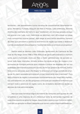 Série
Hélio Dantas
62
territoriais – são apresentados numa narrativa de características claramente trá-
gicas. Mendonça Furtado, Joaquim de Melo e Póvoas, Lobo D’Almada, Tenreiro
Aranha, são exemplos de homens que “receberam um encargo pesado, porque
era preciso criar tudo, num meio onde se obtinham com dificuldade as coisas
mais comezinhas noutras partes”. Reis elege os seus heróis estadistas, homens
de visão que percebem o potencial econômico da região que estão a desbravar
e então estabelecem dias prósperos “resolvendo todos os entraves ao progresso”.
Dentre estes se destaca Lobo D’Almada, governador da Capitania de São
José do Rio Negro entre 1788 e 1799. Mistura de gênio administrativo e homem
santo, puro e iluminado, eleito por Reis o maior administrador do período co-
lonial: todo boas intenções, Almada acabou tornando-se alvo de invejas e ma-
quinações de inimigos políticos que o levarão a morrer de desgosto por ter sua
probidade administrativa posta em dúvida. Ao fim do governo de Almada, Arthur
Reis conclui, pesaroso, que o Rio Negro “ia atravessar um longo período de amar-
guras. As vilas e povoados principiaram a viver novamente dias miseráveis”. Para
Reis a história da região é atravessada constantemente por esses dois momen-
tos contrastantes: um, de alto progresso conduzido por estadistas brilhantes que
extraem todo o potencial da região; outro, de verdadeira decadência devido ao
descaso de más administrações.
Vejo que essa narrativa trágica da história da conquista portuguesa do vale
amazônico é uma resposta de um intelectual tanto às demandas regionais de
suas elites quanto ao governo Vargas. Assumindo a postura que marca os intelec-
tuais de sua geração no Brasil, daqueles que tomam como responsabilidade aju-
 