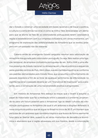 Série
Hélio Dantas
63
dar o Estado a construir uma sociedade em bases racionais e de traçar a política,
a cultura e a consciência nacional, é como se Arthur Reis direcionasse um alerta:
para que se atente ao fato de os colonizadores portugueses terem valorizado a
região e estabeleceram com sua empresa civilizatória, em vários momentos, um
programa de exploração das potencialidades da Amazônia que se revelou prós-
pero em um passado não tão distante.
Caberia então ao emergente Estado varguista retomar esta valorização da
Amazônia inaugurada pelo colonizador português. Ou seja, Reis realiza uma liga-
ção temporal, da empresa civilizatória portuguesa do séc. XVII e XVIII a uma efe-
tiva presença do Estado nacional no Amazonas em crise econômica e esquecido
pelos grandes centros do País. Além disso, sua escrita historiográfica se conforma
aos padrões demandados pelo Estado Novo, que propunha o enfrentamento do
passado brasileiro a fim de se livrar de qualquer sentimento de inferioridade no
espírito nacional: o passado deveria ser um “manancial de inspiração” para o pre-
sente, para a construção de uma nacionalidade positiva e progressista.
Em História do Amazonas Reis esboça os traços que o levam a assumir o
papel do historiador que faz a mediação entre o passado e o presente, projetan-
do-os para um futuro possível para o Amazonas: liga os ideais culturais da colo-
nização portuguesa na Amazônia (da qual é um ardoroso e elogioso defensor) à
nova conjuntura política que se ergue no Brasil no início de 30. É um homem que
participa de um processo que considera trágico e que busca de forma veemente
lutar para se libertar dele, superá-lo: os vários momentos de decadência econô-
mica e abandono que a região atravessou em sua história, desde a colonização
 
