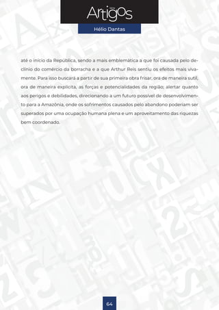 Série
Hélio Dantas
64
até o início da República, sendo a mais emblemática a que foi causada pelo de-
clínio do comércio da borracha e a que Arthur Reis sentiu os efeitos mais viva-
mente. Para isso buscará a partir de sua primeira obra frisar, ora de maneira sutil,
ora de maneira explícita, as forças e potencialidades da região; alertar quanto
aos perigos e debilidades, direcionando a um futuro possível de desenvolvimen-
to para a Amazônia, onde os sofrimentos causados pelo abandono poderiam ser
superados por uma ocupação humana plena e um aproveitamento das riquezas
bem coordenado.
 