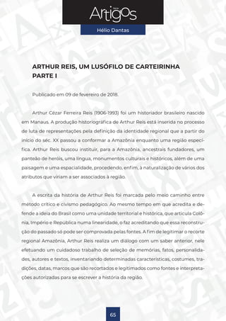 Série
Hélio Dantas
65
ARTHUR REIS, UM LUSÓFILO DE CARTEIRINHA
PARTE I
Publicado em 09 de fevereiro de 2018.
Arthur Cézar Ferreira Reis (1906-1993) foi um historiador brasileiro nascido
em Manaus. A produção historiográfica de Arthur Reis está inserida no processo
de luta de representações pela definição da identidade regional que a partir do
início do séc. XX passou a conformar a Amazônia enquanto uma região especí-
fica. Arthur Reis buscou instituir, para a Amazônia, ancestrais fundadores, um
panteão de heróis, uma língua, monumentos culturais e históricos, além de uma
paisagem e uma espacialidade, procedendo, enfim, à naturalização de vários dos
atributos que viriam a ser associados à região.
A escrita da história de Arthur Reis foi marcada pelo meio caminho entre
método crítico e civismo pedagógico. Ao mesmo tempo em que acredita e de-
fende a ideia do Brasil como uma unidade territorial e histórica, que articula Colô-
nia, Império e República numa linearidade, o faz acreditando que essa reconstru-
ção do passado só pode ser comprovada pelas fontes. A fim de legitimar o recorte
regional Amazônia, Arthur Reis realiza um diálogo com um saber anterior, nele
efetuando um cuidadoso trabalho de seleção de memórias, fatos, personalida-
des, autores e textos, inventariando determinadas características, costumes, tra-
dições, datas, marcos que são recortados e legitimados como fontes e interpreta-
ções autorizadas para se escrever a história da região.
 
