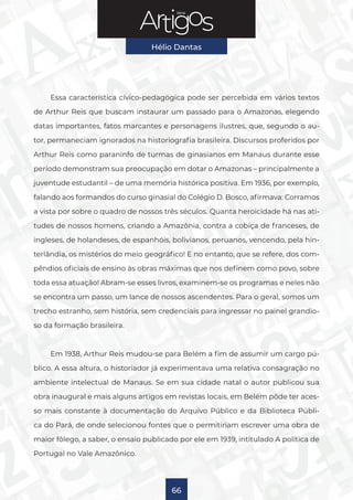 Série
Hélio Dantas
66
Essa característica cívico-pedagógica pode ser percebida em vários textos
de Arthur Reis que buscam instaurar um passado para o Amazonas, elegendo
datas importantes, fatos marcantes e personagens ilustres, que, segundo o au-
tor, permaneciam ignorados na historiografia brasileira. Discursos proferidos por
Arthur Reis como paraninfo de turmas de ginasianos em Manaus durante esse
período demonstram sua preocupação em dotar o Amazonas – principalmente a
juventude estudantil – de uma memória histórica positiva. Em 1936, por exemplo,
falando aos formandos do curso ginasial do Colégio D. Bosco, afirmava: Corramos
a vista por sobre o quadro de nossos três séculos. Quanta heroicidade há nas ati-
tudes de nossos homens, criando a Amazônia, contra a cobiça de franceses, de
ingleses, de holandeses, de espanhóis, bolivianos, peruanos, vencendo, pela hin-
terlândia, os mistérios do meio geográfico! E no entanto, que se refere, dos com-
pêndios oficiais de ensino às obras máximas que nos definem como povo, sobre
toda essa atuação! Abram-se esses livros, examinem-se os programas e neles não
se encontra um passo, um lance de nossos ascendentes. Para o geral, somos um
trecho estranho, sem história, sem credenciais para ingressar no painel grandio-
so da formação brasileira.
Em 1938, Arthur Reis mudou-se para Belém a fim de assumir um cargo pú-
blico. A essa altura, o historiador já experimentava uma relativa consagração no
ambiente intelectual de Manaus. Se em sua cidade natal o autor publicou sua
obra inaugural e mais alguns artigos em revistas locais, em Belém pôde ter aces-
so mais constante à documentação do Arquivo Público e da Biblioteca Públi-
ca do Pará, de onde selecionou fontes que o permitiriam escrever uma obra de
maior fôlego, a saber, o ensaio publicado por ele em 1939, intitulado A política de
Portugal no Vale Amazônico.
 