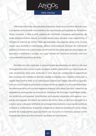 Série
Hélio Dantas
67
Diferentemente de seus estudos anteriores, esta é sua primeira obra em que
é proposta uma síntese interpretativa da colonização portuguesa na Amazônia.
Dessa maneira, a obra é uma espécie de manifesto inaugural, panorâmico, de
onde posteriormente seriam pinçados temas para estudos mais específicos. A
Amazônia colonial de Arthur Reis, apresentada nas páginas desse livro, é uma
região que, durante a colonização, obteve uma especial atenção da metrópole
lusitana. A história da colonização da Amazônia não seria apenas uma página de
aventura e exotismo, a ocupar um lugar menor na memória nacional, mas sim
uma experiência política de êxito.
Dividida em dez capítulos, a tese principal apresentada na obra é a de que
Portugal teria sido a única nação europeia a obter pleno êxito na colonização do
vale amazônico; êxito este atribuído a uma série de características específicas
dos lusitanos em relação às demais nações europeias que visaram conquistar a
região. Para Arthur Reis, é na colonização lusitana da região amazônica que de-
vem ser procuradas as principais características da região. E a obra do historiador
amazonense seria, em sua esmagadora maioria, uma descrição dos “aspectos da
experiência portuguesa na Amazônia”: presença de Portugal, dominação lusita-
na, dinâmica portuguesa, contribuição portuguesa, expansão portuguesa, ocu-
pação portuguesa. No teatro da história de Arthur Reis, a natureza amazônica é
o palco para a atuação brilhante do protagonista lusitano e suas ações políticas,
militares e civilizadoras, enquanto indígenas e caboclos constituem uma massa
amorfa de coadjuvantes que aparecem vez ou outra na narrativa, apenas como
suporte dos fatos que demonstrem as ações do colonizador.
 