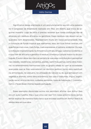 Série
Hélio Dantas
68
Significativo dessa orientação é um pronunciamento seu em uma palestra
no II Congresso de Brasilidade realizado em 1942, em Belém, que inicia da se-
guinte maneira: Logo de início é preciso recordar que nossa civilização não se
alicerçou em resíduos africanos ou gentílicos. Esses resíduos não devem ser es-
quecidos nem desprezados. Representam muito em nossa personalidade. Mas
a civilização de fundo tropical que realizamos, essa, em suas linhas centrais, em
suas forças mais vivas, mais fortes, mais expressivas, é lusitana, ocidental. Ou seja,
a civilização tropical erigida na Amazônia é, em seu âmago, lusitana e ocidental, e
o que tiver de africano e gentílico é residual. A herança cultural maior é a do por-
tuguês. O autor deixa isso claro ao sentenciar que essa contribuição é perceptível
nas cidades, residências, conventos, pontes, caminhos, portos, como obra mate-
rial; no entendimento harmonioso com os grupos tribais ou com as sociedades
avançadas que se lhes submeteram ao domínio político, como obra espiritual;
na alimentação, no vestuário, na utilização do natural ou do que semeavam em
vegetais e animais, como obra econômica; nos usos e costumes, língua, organi-
zação social, ensino técnico, cuidados sanitários, tipos de habitação, (…) constitu-
íram (…) faces desse imenso legado português.
Esses exemplos discorridos acima nos permitem afirmar que Arthur Reis
era um autor lusófilo. Mas o que viria a ser isso? Em nosso próximo texto vamos
tentar explicar de maneira mais clara o que era essa lusofilia em Arthur Reis e os
efeitos dela em sua obra.
 