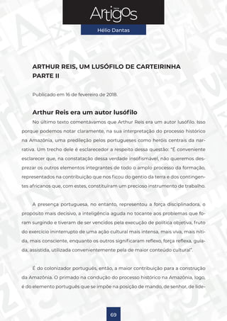 Série
Hélio Dantas
69
ARTHUR REIS, UM LUSÓFILO DE CARTEIRINHA
PARTE II
Publicado em 16 de fevereiro de 2018.
Arthur Reis era um autor lusófilo
No último texto comentávamos que Arthur Reis era um autor lusófilo. Isso
porque podemos notar claramente, na sua interpretação do processo histórico
na Amazônia, uma predileção pelos portugueses como heróis centrais da nar-
rativa. Um trecho dele é esclarecedor a respeito dessa questão: “É conveniente
esclarecer que, na constatação dessa verdade insofismável, não queremos des-
prezar os outros elementos integrantes de todo o amplo processo da formação,
representados na contribuição que nos ficou do gentio da terra e dos contingen-
tes africanos que, com estes, constituíram um precioso instrumento de trabalho.
A presença portuguesa, no entanto, representou a força disciplinadora, o
propósito mais decisivo, a inteligência aguda no tocante aos problemas que fo-
ram surgindo e tiveram de ser vencidos pela execução de política objetiva, fruto
do exercício ininterrupto de uma ação cultural mais intensa, mais viva, mais níti-
da, mais consciente, enquanto os outros significaram reflexo, força reflexa, guia-
da, assistida, utilizada convenientemente pela de maior conteúdo cultural”.
É do colonizador português, então, a maior contribuição para a construção
da Amazônia. O primado na condução do processo histórico na Amazônia, logo,
é do elemento português que se impõe na posição de mando, de senhor, de lide-
 