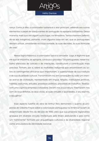 Série
Hélio Dantas
70
rança. Como já dito, o colonizador lusitano é o ator principal, cabendo aos outros
elementos o papel de coadjuvantes do português na epopeia civilizatória. Dessa
maneira, mais que em algum outro lugar, na Amazônia, “terra e homem [referin-
do-se aos indígenas], portanto, eram alguma coisa em ser, que os portugueses
deviam utilizar, amoldando-os à sua vontade, às suas decisões, às suas fórmulas
de vida”.
Nessa lógica histórica, o colonizador luso é o vencedor. Logo, é legítimo que
ele que se imponha, se aproprie, conduza o processo “Os portugueses, nesse tra-
balho silencioso de contato e de interações, constituíram a contribuição mais
preciosa. Tinham, por si, sobre as multidões indígenas que encontraram ou so-
bre os contingentes africanos que importaram, a superioridade de sua tradição
e de sua atualidade cultural. Transmitiram-no, em consequência, todo um imen-
so acervo de civilização, representado em língua, religião, instituições políticas,
hábitos, costumes, atitudes, processos políticos, processos de trabalhos. Realiza-
ram uma vigorosa empresa civilizadora. Deram-nos a sua natura. Plasmaram-nos
com os seus defeitos, os seus vícios, as suas virtudes e qualidades, o seu espírito,
o seu gênio”.
Esse aspecto lusófilo da obra de Arthur Reis demonstra o quanto as pro-
postas de Gilberto Freyre sobre a colonização portuguesa na América haviam se
disseminado desde fins da década de 1930, visto que sua proposta regionalista
grassava em diversos círculos intelectuais pelo Brasil, postulando o país como
um “continente” formado por arquipélagos culturais e da diversidade regional
como articuladora da identidade nacional.
 